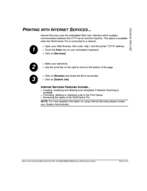 Page 43XEROX COPYCENTRE/WORKCENTRE PRO C2128/C2636/C3545 QUICK REFERENCE GUIDE PAGE 2-13
GETTING
 S
TARTED
PRINTING WITH INTERNET SERVICES...
Internet Services uses the embedded Web User Interface which enables 
communication between the HTTP server and the machine. This option is available 
when the WorkCentre Pro is connected to a network.
Internet Services Features include...
¾Creating, modifying and deleting scan templates if Network Scanning is 
available
¾Promoting, deleting or releasing a job in the...