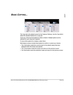 Page 49XEROX COPYCENTRE/WORKCENTRE PRO C2128/C2636/C3545 QUICK REFERENCE GUIDE PAGE 3-3
COPYBASIC COPYING...
The Copy tab is the default screen for the Features Pathway. Use the Copy tab to 
select the standard features for a copy job.
Touch any of the top level buttons to select a feature. Multiple options can be 
selected for each copy job if required.
To view all the options for a feature, select More....
Most feature screens include three buttons to confirm or cancel your choices.
¾The Undo button resets...