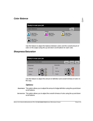 Page 59XEROX COPYCENTRE/WORKCENTRE PRO C2128/C2636/C3545 QUICK REFERENCE GUIDE PAGE 3-13
COPY
Color Balance
Use this feature to adjust the balance between colors and the overall amount of 
color on the output using the up and down scroll buttons for each color.
Sharpness/Saturation
Use this feature to adjust the amount of definition and overall richness of color on 
the copy.
Options:
SHARPNESSThis option allows you to adjust the amount of edge definition using the up and down 
scroll buttons. 
SATURATIONThis...