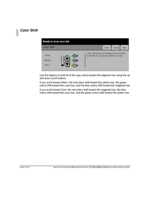 Page 60PAGE 3-14 XEROX COPYCENTRE/WORKCENTRE PRO C2128/C2636/C3545 QUICK REFERENCE GUIDE  
COPY
Color Shift
Use this feature to shift all of the copy colors toward the adjacent hue using the up 
and down scroll buttons.
If you scroll toward Warm, the red colors shift toward the yellow hue, the green 
colors shift toward the cyan hue, and the blue colors shift toward the magenta hue.
If you scroll toward Cool, the red colors shift toward the magenta hue, the blue 
colors shift toward the cyan hue, and the green...