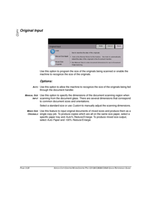 Page 66PAGE 3-20 XEROX COPYCENTRE/WORKCENTRE PRO C2128/C2636/C3545 QUICK REFERENCE GUIDE  
COPY
Original Input
Use this option to program the size of the originals being scanned or enable the 
machine to recognize the size of the originals.
Options:
AUTOUse this option to allow the machine to recognize the size of the originals being fed 
through the document handler. 
MANUAL SIZE
INPUT
Use this option to specify the dimensions of the document scanning region when 
scanning from the document glass. There are...