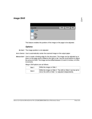 Page 67XEROX COPYCENTRE/WORKCENTRE PRO C2128/C2636/C3545 QUICK REFERENCE GUIDE PAGE 3-21
COPY
Image Shift
This feature enables the position of the image on the page to be adjusted.
Options:
NO SHIFTThe image position is not adjusted.
AUTO CENTERUse to automatically center the scanned image on the output paper.
MARGIN SHIFTUse to create a binding edge for the document. The image can be adjusted up or 
down on the page and/or shifted to the right or left. Use the scroll buttons to adjust 
the amount of shift. The...