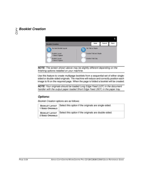 Page 70PAGE 3-24 XEROX COPYCENTRE/WORKCENTRE PRO C2128/C2636/C3545 QUICK REFERENCE GUIDE  
COPY
Booklet Creation
NOTE: The screen shown above may be slightly different depending on the 
finishing options installed on your machine.
Use this feature to create multipage booklets from a sequential set of either single-
sided or double-sided originals. The machine will reduce and correctly position each 
image to fit on the required page. When the page is folded a booklet will be created.
NOTE: Your originals should...