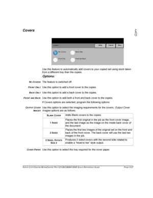 Page 73XEROX COPYCENTRE/WORKCENTRE PRO C2128/C2636/C3545 QUICK REFERENCE GUIDE PAGE 3-27
COPY
Covers
Use this feature to automatically add covers to your copied set using stock taken 
from a different tray than the copies.
Options:
NO COVERSThe feature is switched off.
FRONT ONLYUse this option to add a front cover to the copies.
BACK ONLYUse this option to add a back cover to the copies.
FRONT AND BACKUse this option to add both a front and back cover to the copies.
If Covers options are selected, program the...