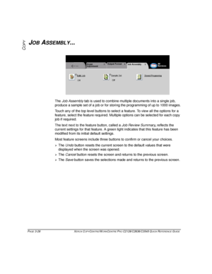 Page 74PAGE 3-28 XEROX COPYCENTRE/WORKCENTRE PRO C2128/C2636/C3545 QUICK REFERENCE GUIDE  
COPYJOB ASSEMBLY...
The Job Assembly tab is used to combine multiple documents into a single job, 
produce a sample set of a job or for storing the programming of up to 1000 images.
Touch any of the top level buttons to select a feature. To view all the options for a 
feature, select the feature required. Multiple options can be selected for each copy 
job if required. 
The text next to the feature button, called a Job...