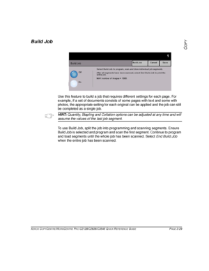 Page 75XEROX COPYCENTRE/WORKCENTRE PRO C2128/C2636/C3545 QUICK REFERENCE GUIDE PAGE 3-29
COPY
Build Job
Use this feature to build a job that requires different settings for each page. For 
example, if a set of documents consists of some pages with text and some with 
photos, the appropriate setting for each original can be applied and the job can still 
be completed as a single job. 
HINT: Quantity, Stapling and Collation options can be adjusted at any time and will 
assume the values of the last job segment....