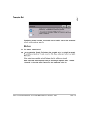 Page 77XEROX COPYCENTRE/WORKCENTRE PRO C2128/C2636/C3545 QUICK REFERENCE GUIDE PAGE 3-31
COPY
Sample Set
This feature is used to review the output to ensure that it is exactly what is required 
prior to printing a large quantity.
Options:
OFFThe feature is switched off.
ONUse to enable the Sample Set feature. One complete set of the job will be printed. 
To print the remainder of the job, press the Job Status button and select your job in 
the queue. 
If the output is acceptable, select Release, the job will be...