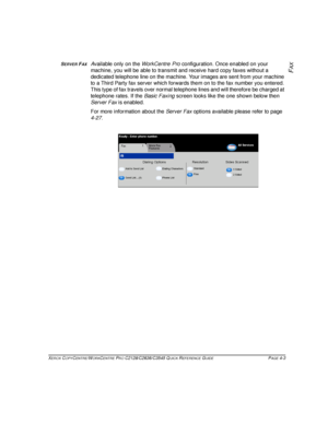 Page 81XEROX COPYCENTRE/WORKCENTRE PRO C2128/C2636/C3545 QUICK REFERENCE GUIDE PAGE 4-3
FAXSERVER FAXAvailable only on the WorkCentre Pro configuration. Once enabled on your 
machine, you will be able to transmit and receive hard copy faxes without a 
dedicated telephone line on the machine. Your images are sent from your machine 
to a Third Party fax server which forwards them on to the fax number you entered. 
This type of fax travels over normal telephone lines and will therefore be charged at 
telephone...