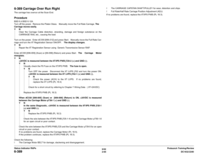 Page 1246/02
2-94DC1632/2240
6-389
Prelaunch Training/Review Status Indicator RAPs
6-389 Carriage Over Run RightThe carriage has overrun at the Scan End.  ProcedureBSD 6.4 BSD 6.12A
Turn off the power.  Remove the Platen Glass.   Manually move the Full Rate Carriage. The
Carriage moves easily.
YN
Clear the Carriage Cable distortion, stranding, damage and foreign substance on the
CARRIAGE RAIL etc., causing the load.  
Turn on the power.  Enter dC330 [006-212] and press Start.   Manually move the Full Rate Car-...