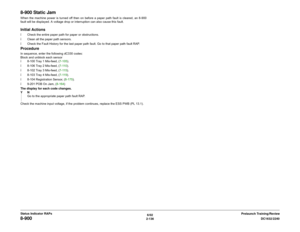 Page 1666/02
2-136DC1632/2240
8-900
Prelaunch Training/Review Status Indicator RAPs
8-900 Static JamWhen the machine power is turned off then on before a paper path fault is cleared, an 8-900
fault will be displayed. A voltage drop or interruption can also cause this fault.   Initial Actionsï Check the entire paper path for paper or obstructions.
ï Clean all the paper path sensors.
ï Check the Fault History for the last paper path fault. Go to that paper path fault RAP. ProcedureIn sequence, enter the following...