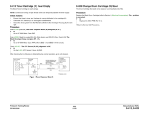 Page 1836/02
2-153 DC1632/2240
9-413, 9-428
Status Indicator RAPs Prelaunch Training/Review
9-413 Toner Cartridge (K) Near EmptyThe Black Toner Cartridge is nearly empty.
NOTE: Continuous running of high density prints can temporally deplete the toner supply.Initial Actionsï Ensure that there is toner and the toner is evenly distributed in the cartridge (K).
ï Check the ATC Sensor (K) for blockage or contaminants.
ï Check the drive system from the Main Drive Motor to the Developer Housing (K) for dam-
age....