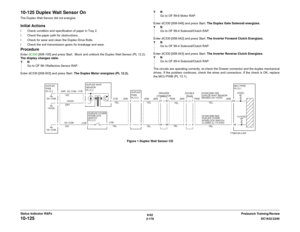 Page 2086/02
2-178DC1632/2240
10-125
Prelaunch Training/Review Status Indicator RAPs
10-125 Duplex Wait Sensor OnThe Duplex Wait Sensor did not energizeInitial Actionsï Check condition and specification of paper in Tray 2.
ï Check the paper path for obstructions.
ï Check for wear and clean the Duplex Drive Rolls.
ï Check the exit transmission gears for breakage and wear.ProcedureEnter dC330 [008-105] and press Start.  Block and unblock the Duplex Wait Sensor (PL 12.2). 
The display changes state.
YN
Go to OF...