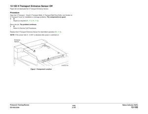 Page 2276/02
2-197 DC1632/2240
12-102
Status Indicator RAPs Prelaunch Training/Review
12-102 H Transport Entrance Sensor OffPaper did not deactuate the H Transport Entrance Sensor.ProcedureOpen the H Transport.  Check H Transport Belts, H Transport Belt Drive Rolls, and Guides on
H Transport Cover for installation or damage problems. The components are good.
YN
Repair as required (PL 17.3, PL 17.4).
Rerun the job. The problem continues.
YN
Return to Service Call Procedures.
Replace the H Transport Entrance...