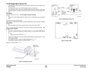 Page 2346/02
2-204DC1632/2240
12-242
Prelaunch Training/Review Status Indicator RAPs
12-242 Staple Move Sensor Offï The Staple Move Sensor did not turn off within 500ms after the move to the Staple Posi-
tion has started. 
ï The Staple Move Sensor turned off after Staple Position has been fixed.
ï The Staple Move Sensor did not turn off within 500ms after it has turned on when paper
passed through the 1st position of the DUAL STAPLE at moving to the Rear Staple Posi-
tion.ProcedureOpen the Finisher Front Cover....