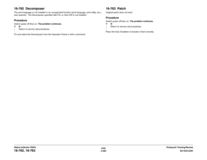 Page 3126/02
2-282DC1632/2240
16-762, 16-763
Prelaunch Training/Review Status Indicator RAPs
16-762  DecomposerThe print language is not installed or an unsupported function (print language, print utility, etc.)
was required.  The Decomposer specified with PJL or Auto SW is not installed.ProcedureSwitch power off then on. The problem continues.
YN
Return to service call procedures.
Fix and select the Decomposer from the Operation Panel or with a command. 
16-763  PatchOriginal patch does not...