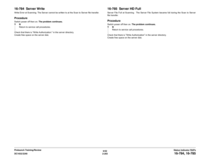 Page 3236/02
2-293 DC1632/2240
16-784, 16-785Status Indicator RAPs Prelaunch Training/Review
16-784  Server WriteWrite Error at Scanning. The Server cannot be written to at the Scan to Server file transfer.ProcedureSwitch power off then on. The problem continues.
YN
Return to service call procedures.
Check that there is Write Authorization: in the server directory.
Create free space on the server disk.
16-785  Server HD FullServer File Full at Scanning.  The Server File System became full during the Scan to...