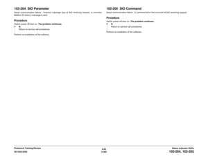 Page 3356/02
2-305 DC1632/2240
102-204, 102-205
Status Indicator RAPs Prelaunch Training/Review
102-204  SIO ParameterSerial communication failure.  Incorrect message size at SIO receiving request, or incorrect
Mailbox ID when a message is sent.ProcedureSwitch power off then on. The problem continues.
YN
Return to service call procedures.
Perform re-installation of the software.
102-205  SIO CommandSerial communication failure.  A command error has occurred at SIO receiving request.ProcedureSwitch power off then...