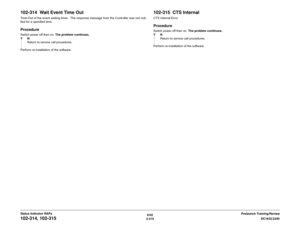 Page 3406/02
2-310DC1632/2240
102-314, 102-315
Prelaunch Training/Review Status Indicator RAPs
102-314  Wait Event Time OutTime-Out of the event waiting timer.  The response message from the Controller was not noti-
fied for a specified time.ProcedureSwitch power off then on. The problem continues.
YN
Return to service call procedures.
Perform re-installation of the software.
102-315  CTS InternalCTS Internal ErrorProcedureSwitch power off then on. The problem continues.
YN
Return to service call procedures....