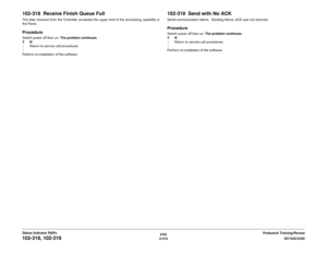 Page 3426/02
2-312DC1632/2240
102-318, 102-319
Prelaunch Training/Review Status Indicator RAPs
102-318  Receive Finish Queue FullThe data received from the Controller exceeded the upper limit of the processing capability in
the Panel.ProcedureSwitch power off then on. The problem continues.
YN
Return to service call procedures.
Perform re-installation of the software.
102-319  Send with No ACKSerial communication failure.  Sending failure, ACK was not returned.ProcedureSwitch power off then on. The problem...