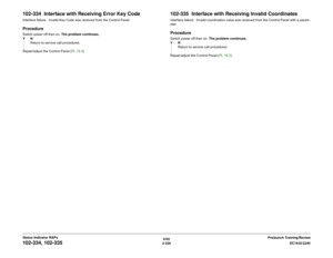 Page 3506/02
2-320DC1632/2240
102-334, 102-335
Prelaunch Training/Review Status Indicator RAPs
102-334  Interface with Receiving Error Key CodeInterface failure.  Invalid Key Code was received from the Control Panel.  ProcedureSwitch power off then on. The problem continues.
YN
Return to service call procedures.
Repair/adjust the Control Panel (PL 18.2)
102-335  Interface with Receiving Invalid CoordinatesInterface failure.  Invalid coordination value was received from the Control Panel with a param-...