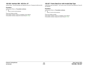 Page 3516/02
2-321 DC1632/2240
102-336, 102-337
Status Indicator RAPs Prelaunch Training/Review
102-336  Interface DM - ACD Drv. I/FInterface failure.  Incorrect parameter was detected at the Drv. I/F between the DM and ACD.ProcedureSwitch power off then on. The problem continues.
YN
Return to service call procedures.
Check the D-RAM and ROM. 
If the problem continues, perform re-installation of the software.  
If the problem continues, replace the Control Panel (PL 18.2)
102-337  Frame Data Error with Invalid...