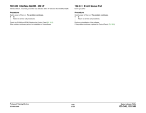 Page 3536/02
2-323 DC1632/2240
102-340, 102-341
Status Indicator RAPs Prelaunch Training/Review
102-340  Interface GUAM - DM I/FInterface failure.  Incorrect parameter was detected at the I/F between the GUAM and DM.ProcedureSwitch power off then on. The problem continues.
YN
Return to service call procedures.
Check the D-RAM and ROM. Replace the Control Panel (PL 18.2)
If the problem continues, perform re-installation of the software.
102-341  Event Queue FullEvent queue fullProcedureSwitch power off then on....