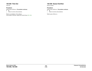 Page 3626/02
2-332DC1632/2240
102-358, 102-359
Prelaunch Training/Review Status Indicator RAPs
102-358  Time OutTime- OutProcedureSwitch power off then on. The problem continues.
YN
Return to service call procedures.
Perform re-installation of the software.
If the problem continues, replace the Control Panel  (PL 18.2)
102-359  Queue OverflowQueue overflowProcedureSwitch power off then on. The problem continues.
YN
Return to service call procedures.
Switch power off then on. 