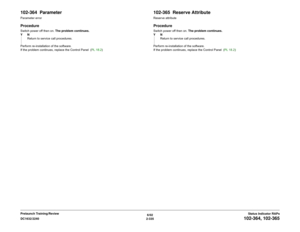 Page 3656/02
2-335 DC1632/2240
102-364, 102-365
Status Indicator RAPs Prelaunch Training/Review
102-364  ParameterParameter errorProcedureSwitch power off then on. The problem continues.
YN
Return to service call procedures.
Perform re-installation of the software.
If the problem continues, replace the Control Panel  (PL 18.2)
102-365  Reserve AttributeReserve attributeProcedureSwitch power off then on. The problem continues.
YN
Return to service call procedures.
Perform re-installation of the software.
If the...