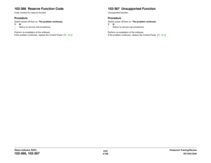 Page 3666/02
2-336DC1632/2240
102-366, 102-367
Prelaunch Training/Review Status Indicator RAPs
102-366  Reserve Function CodeCode number for reserve functionProcedureSwitch power off then on. The problem continues.
YN
Return to service call procedures.
Perform re-installation of the software.
If the problem continues, replace the Control Panel  (PL 18.2)
102-367  Unsupported FunctionUnsupported functionProcedureSwitch power off then on. The problem continues.
YN
Return to service call procedures.
Perform...