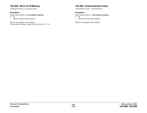 Page 3676/02
2-337 DC1632/2240
102-368, 102-369
Status Indicator RAPs Prelaunch Training/Review
102-368  Short of UI MemoryInsufficient memory, or connection failureProcedureSwitch power off then on. The problem continues.
YN
Return to service call procedures.
Perform re-installation of the software.
If the problem continues, replace the Control Panel  (PL 18.2)
102-369  Invalid Interface ValueInvalid interface value.   Panel-SW failureProcedureSwitch power off then on. The problem continues.
YN
Return to...