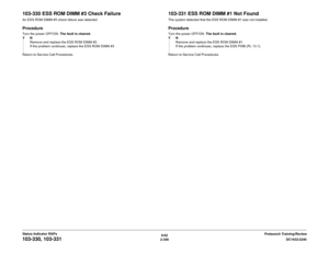 Page 3866/02
2-356DC1632/2240
103-330, 103-331
Prelaunch Training/Review Status Indicator RAPs
103-330 ESS ROM DIMM #3 Check FailureAn ESS ROM DIMM #3 check failure was detected.ProcedureTurn the power OFF/ON. The fault is cleared.
YN
Remove and replace the ESS ROM DIMM #3. 
If the problem continues, replace the ESS ROM DIMM #3
Return to Service Call Procedures.
103-331 ESS ROM DIMM #1 Not FoundThe system detected that the ESS ROM DIMM #1 was not installed.ProcedureTurn the power OFF/ON. The fault is cleared....
