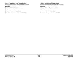 Page 3986/02
2-368DC1632/2240
116-317, 116-318
Prelaunch Training/Review Status Indicator RAPs
116-317  Standard ROM DIMM CheckAn error was detected when the standard ROM DIMM was checked.ProcedureSwitch power off then on. The problem continues.
YN
Return to service call procedures.
Pull out and insert the standard ROM DIMM.
If the problem continues, replace the standard ROM DIMM.
116-318  Option ROM DIMM Check An error was detected when the optional ROM DIMM was checked.ProcedureSwitch power off then on. The...