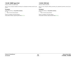 Page 4136/02
2-383 DC1632/2240
116-355, 116-356
Status Indicator RAPs Prelaunch Training/Review
116-355  SNMP Agent SoftFatal error related to the SNMP Agent
Due to an error during the software processing, the subsequent processes cannot be per-
formed.ProcedureSwitch power off then on. The problem continues.
YN
Return to service call procedures.
Perform re-installation of the ESS software.
If the problem continues, replace the ESS PWB (PL 13.1).
116-356  EWS SoftFatal error related to the EWS
Due to an error...