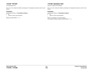 Page 4146/02
2-384DC1632/2240
116-357, 116-358
Prelaunch Training/Review Status Indicator RAPs
116-357  PS SoftPS Fatal System Error
Due to an error during the software processing, the subsequent processes cannot be per-
formed.ProcedureSwitch power off then on. The problem continues.
YN
Return to service call procedures.
Replace the ESS PWB (PL 13.1).
116-358  Salutation SoftFatal error related to the Salutation
Due to an error during the software processing, the subsequent processes cannot be per-...