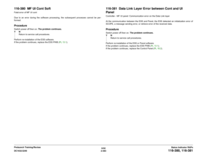 Page 4236/02
2-393 DC1632/2240
116-380, 116-381
Status Indicator RAPs Prelaunch Training/Review
116-380  MF UI Cont SoftFatal error of MF UI cont
Due to an error during the software processing, the subsequent processes cannot be per-
formed.ProcedureSwitch power off then on. The problem continues.
YN
Return to service call procedures.
Perform re-installation of the ESS software.
If the problem continues, replace the ESS PWB (PL 13.1).
116-381  Data Link Layer Error between Cont and UI 
PanelController - MF UI...