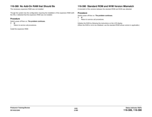 Page 4256/02
2-395 DC1632/2240
116-389, 116-390
Status Indicator RAPs Prelaunch Training/Review
116-389  No Add-On RAM that Should BeThe necessary expansion RAM was not installed.
Though the system has the configuration requiring the installation of the expansion RAM (with
the HD), it detected that the expansion RAM was not installed.ProcedureSwitch power off then on. The problem continues.
YN
Return to service call procedures.
Install the expansion RAM.  
116-390  Standard ROM and NVM Version MismatchA mismatch...