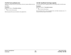 Page 4336/02
2-403 DC1632/2240
116-738, 116-739
Status Indicator RAPs Prelaunch Training/Review
116-738  Form synthesis errorSynthesis is impossible because the size/orientation of the forms drawing is different from that
of the paper.ProcedureSwitch power off then on. The problem continues.
YN
Return to service call procedures.
Select the paper with the size and orientation of the registered form.
116-739  Insufficient form/logo capacityThe form/logo data cannot be registered because of the insufficient RAM or...