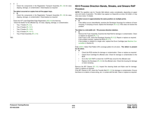 Page 4616/02
3-11 DC1632/2240
IQ9, IQ12Image Quality Prelaunch Training/ReviewCheck the components in the Registration Transport Assembly (PL 2.6) for wear,
slipping, damage, or contamination. Clean/replace as required 
The defect occurred on copies from all five paper trays. 
YN
Check the components in the Registration Transport Assembly (PL 2.6) for wear,
slipping, damage, or contamination. Clean/replace as required
Check the IOT Lead Edge/Side Edge Registration (ADJ 9.9) for that tray. 
 Check the feeder for...