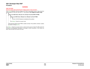 Page 4666/02
3-16DC1632/2240
IQ21
Prelaunch Training/Review Image Quality
IQ21 Developer Bias RAPProcedure
WARNINGHIGH VOLTAGE!
Exercise caution when performing the voltage checks in this procedure.
Enter dC140 [09-026]. Check the voltage at P/J 580 for the affected color(s). There should be
approximately 370 VAC and -540 VDC (+/- 10%) present. The voltages are within range.
YN
There is +24 VDC from J 501 pin 13 to J 501 pin 10 on the HVPS T5 PWB.
YN
There is +24 VDC from J 553 pin 2 to J 553 pin 4 on the I/F...