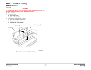 Page 4996/02
4-25 DC1632/2240
REP 5.8
Repairs and Adjustments Prelaunch Training/Review
REP 5.8 Lower Chute AssemblyParts List on PL 20.5
Removal
WARNINGTo avoid personal injury or shock, do not perform repair or adjustment activities with
the power switch on or electrical power applied to the machine.
1. Open Top Cover.
2. Remove following:
a. Front Cover (PL 20.1).
b. Entrance Tray (PL 20.1). 
3. Remove Lower Chute Assembly (Figure 1).
a. Open Document Feed Upper Chute.
b. Loosen screws (2).
c. Remove Lower...