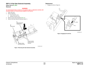 Page 5016/02
4-27 DC1632/2240
REP 5.10
Repairs and Adjustments Prelaunch Training/Review
REP 5.10 Set Gate Solenoid AssemblyParts List on PL 20.5
Removal
WARNINGTo avoid personal injury or shock, do not perform repair or adjustment activities with
the power switch on or electrical power applied to the machine.
1. Open Top Cover.
2. Remove following:
a. Front Cover (PL 20.1).
b. Entrance Tray (PL 20.1). 
3. Remove Lower Chute Assembly (REP 5.8).
4. Remove Set Gate Solenoid Assembly (Figure 1).
Figure 1 Removing...