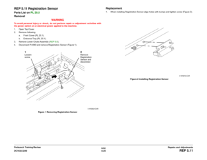 Page 5036/02
4-29 DC1632/2240
REP 5.11
Repairs and Adjustments Prelaunch Training/Review
REP 5.11 Registration SensorParts List on PL 20.5
Removal
WARNINGTo avoid personal injury or shock, do not perform repair or adjustment activities with
the power switch on or electrical power applied to the machine.
1. Open Top Cover.
2. Remove following:
a. Front Cover (PL 20.1).
b. Entrance Tray (PL 20.1). 
3. Remove Lower Chute Assembly (REP 5.8).
4. Disconnect P/J580 and remove Registration Sensor (Figure 1).
Figure 1...