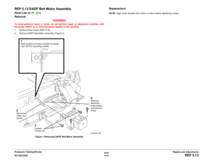 Page 5056/02
4-31 DC1632/2240
REP 5.13
Repairs and Adjustments Prelaunch Training/Review
REP 5.13 DADF Belt Motor AssemblyParts List on PL 20.6
Removal
WARNINGTo avoid personal injury or shock, do not perform repair or adjustment activities with
the power switch on or electrical power applied to the machine.
1. Remove Rear Cover (REP 5.18). 
2. Remove DADF Belt Motor Assembly (Figure 2).
Figure 1 Removing DADF Belt Motor Assembly
ReplacementNOTE: Align motor bracket with marks on frame before tightening screws....