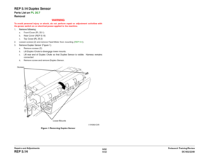 Page 5066/02
4-32DC1632/2240
REP 5.14
Prelaunch Training/Review Repairs and Adjustments
REP 5.14 Duplex SensorParts List on PL 20.7
Removal
WARNINGTo avoid personal injury or shock, do not perform repair or adjustment activities with
the power switch on or electrical power applied to the machine.
1. Remove following:
a. Front Cover (PL 20.1) 
b. Rear Cover (REP 5.18) 
c. Top Cover (PL 20.2)
2. Loosen screws (2) and remove Feed Motor from mounting (REP 5.5).
3. Remove Duplex Sensor (Figure 1).
a. Remove screws...