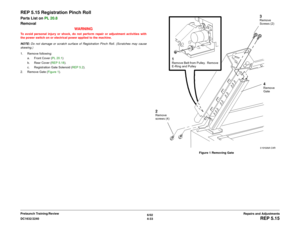 Page 5076/02
4-33 DC1632/2240
REP 5.15
Repairs and Adjustments Prelaunch Training/Review
REP 5.15 Registration Pinch RollParts List on PL 20.8
Removal
WARNINGTo avoid personal injury or shock, do not perform repair or adjustment activities with
the power switch on or electrical power applied to the machine.
NOTE: Do not damage or scratch surface of Registration Pinch Roll. (Scratches may cause
skewing.)
1. Remove following:
a. Front Cover (PL 20.1)  
b. Rear Cover (REP 5.18).
c. Registration Gate Solenoid (REP...