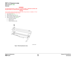 Page 5246/02
4-50DC1632/2240
REP 6.13
Prelaunch Training/Review Repairs and Adjustments
REP 6.13 Exposure LampParts List on PL 18.6
Removal
WARNINGTo avoid personal injury or shock, do not perform repair or adjustment activities with
the power switch on or electrical power applied to the machine.
CAUTION
Avoid touching exposure lamp with your bare hands during removal or installation. Oil from
your hands will contaminate surface of lamp. 
1. Open DADF (REP 5.1).
2. Remove Platen Glass (REP 6.2).
3. Move Full...