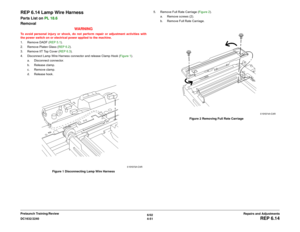 Page 5256/02
4-51 DC1632/2240
REP 6.14
Repairs and Adjustments Prelaunch Training/Review
REP 6.14 Lamp Wire HarnessParts List on PL 18.6
Removal
WARNINGTo avoid personal injury or shock, do not perform repair or adjustment activities with
the power switch on or electrical power applied to the machine.
1. Remove DADF (REP 5.1).
2. Remove Platen Glass (REP 6.2).
3. Remove IIT Top Cover (REP 6.3).
4. Disconnect Lamp Wire Harness connector and release Clamp Hook (Figure 1).
a. Disconnect connector.
b. Release...