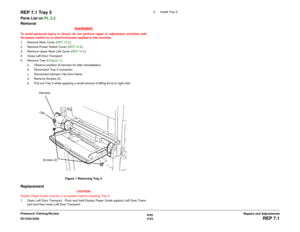 Page 5276/02
4-53 DC1632/2240
REP 7.1
Repairs and Adjustments Prelaunch Training/Review
REP 7.1 Tray 5Parts List on PL 2.2
Removal
WARNINGTo avoid personal injury or shock, do not perform repair or adjustment activities with
the power switch on or electrical power applied to the machine.
1. Remove Rear Cover (REP 14.2). 
2. Remove Power Switch Cover (REP 14.6).
3. Remove Upper Rear Left Cover (REP 14.4). 
4. Close Left Door Transport.
5. Remove Tray 5 (Figure 1). 
a. Observe position of harness for later...