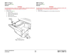 Page 5316/02
4-57 DC1632/2240
REP 7.7, REP 7.8Repairs and Adjustments Prelaunch Training/Review
REP 7.7 Tray 4Parts List on PL 16.1
Removal
WARNINGTo avoid personal injury or shock, do not perform repair or adjustment activities with
the power switch on or electrical power applied to the machine.
1. Pull out Tray 4.
2. Remove Tray 4 (Figure 1). 
a. Pull out Tray 4.
b. Remove Transport Screws (2).
c. Remove Tray Lock Screws (2).
d. Remove Tray Lock.
e. Pull out Tray 4 to remove it.
Figure 1 Removing Tray 4
REP...