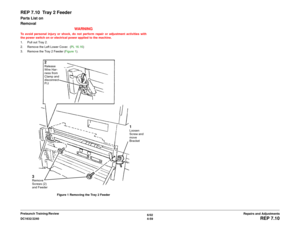 Page 5336/02
4-59 DC1632/2240
REP 7.10
Repairs and Adjustments Prelaunch Training/Review
REP 7.10  Tray 2 FeederParts List on 
Removal
WARNINGTo avoid personal injury or shock, do not perform repair or adjustment activities with
the power switch on or electrical power applied to the machine.
1. Pull out Tray 2.
2. Remove the Left Lower Cover.  (PL 16.16)
3. Remove the Tray 2 Feeder (Figure 1).
Figure 1 Removing the Tray 2 Feeder
1Loosen 
Screw and 
move 
Bracket
2Release 
Wire Har-
ness from 
Clamp and...